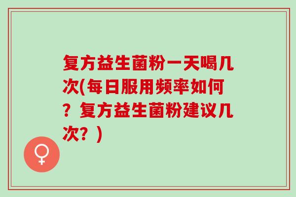 复方益生菌粉一天喝几次(每日服用频率如何？复方益生菌粉建议几次？)