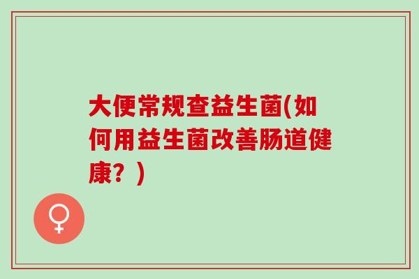 大便常规查益生菌(如何用益生菌改善肠道健康?) 大便常规查益生菌(如何用益生菌改善肠道健康?)