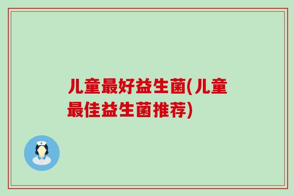 儿童好益生菌(儿童佳益生菌推荐) 儿童好益生菌(儿童佳益生菌推荐)
