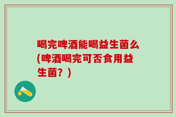 喝完啤酒能喝益生菌么(啤酒喝完可否食用益生菌？)