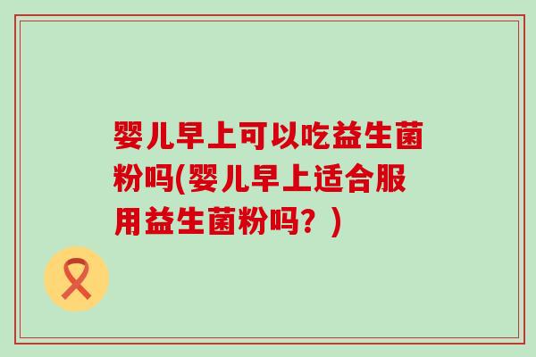 婴儿早上可以吃益生菌粉吗(婴儿早上适合服用益生菌粉吗？)