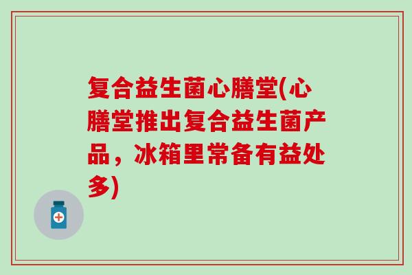 复合益生菌心膳堂(心膳堂推出复合益生菌产品，冰箱里常备有益处多)