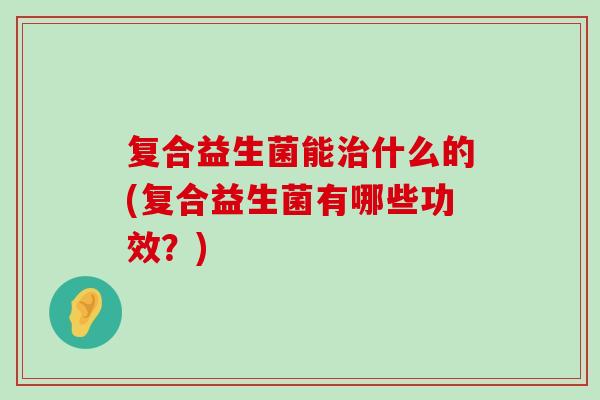 复合益生菌能治什么的(复合益生菌有哪些功效？)