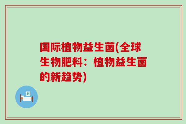 国际植物益生菌(全球生物肥料：植物益生菌的新趋势)