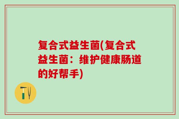 复合式益生菌(复合式益生菌：维护健康肠道的好帮手)