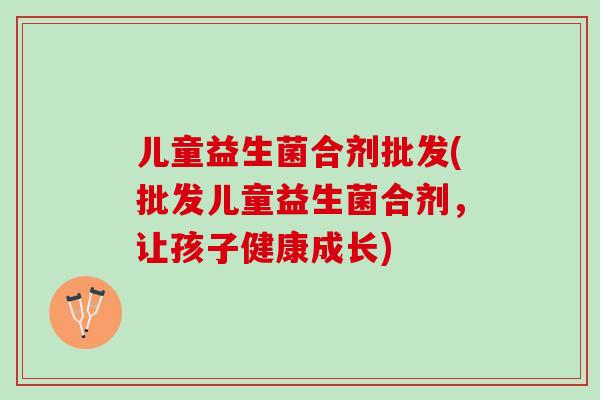 儿童益生菌合剂批发(批发儿童益生菌合剂，让孩子健康成长)