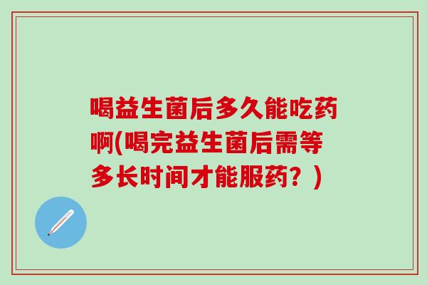 喝益生菌后多久能吃药啊(喝完益生菌后需等多长时间才能服药？)