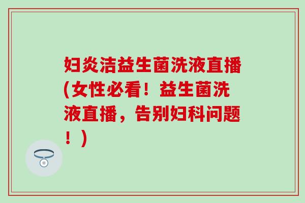 妇炎洁益生菌洗液直播(女性必看！益生菌洗液直播，告别妇科问题！)