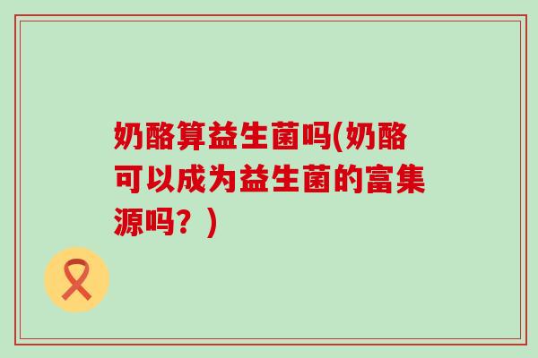 奶酪算益生菌吗(奶酪可以成为益生菌的富集源吗？)