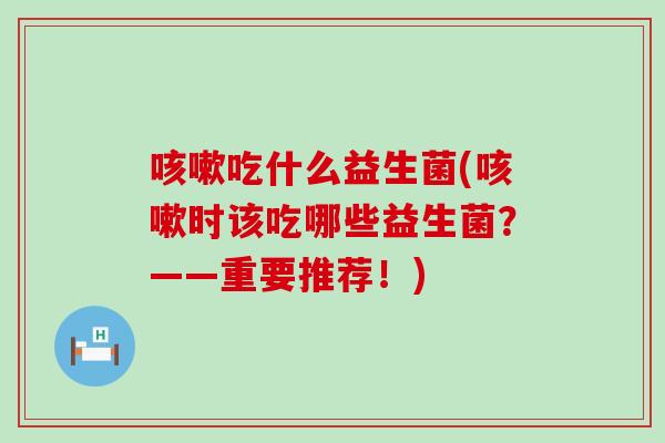 咳嗽吃什么益生菌(咳嗽时该吃哪些益生菌？——重要推荐！)