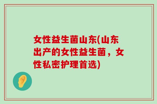 女性益生菌山东(山东出产的女性益生菌,女性私密护理首选) 女性益生菌山东(山东出产的女性益生菌,女性私密护理首选)