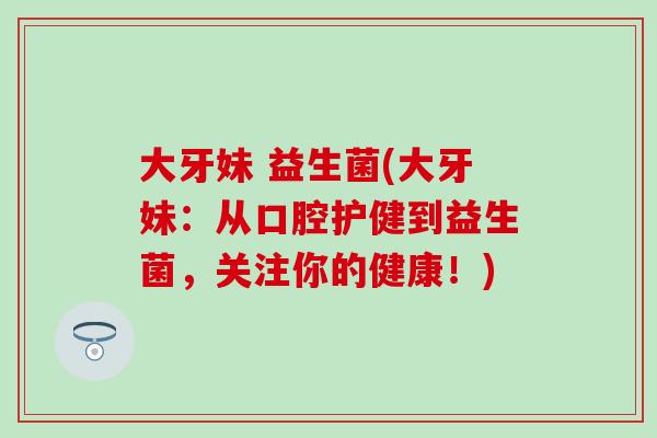 大牙妹 益生菌(大牙妹：从口腔护健到益生菌，关注你的健康！)