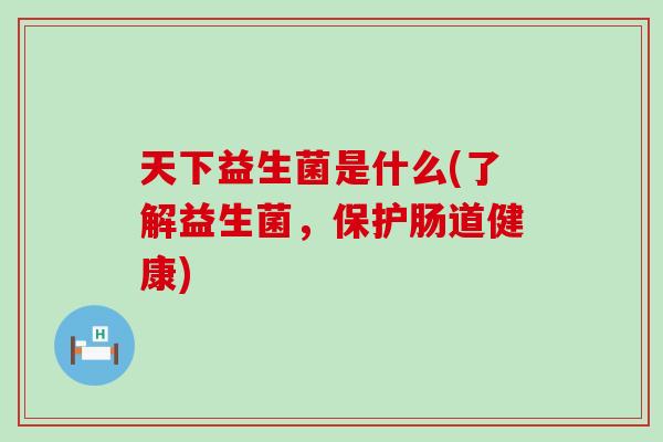 天下益生菌是什么(了解益生菌，保护肠道健康)