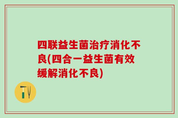 四联益生菌治疗消化不良(四合一益生菌有效缓解消化不良)