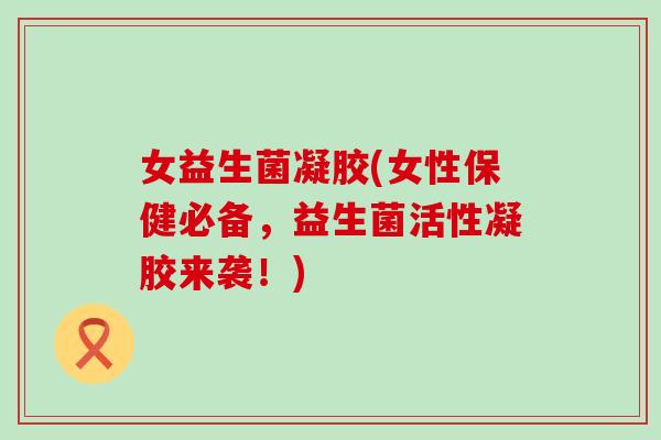 女益生菌凝胶(女性保健必备，益生菌活性凝胶来袭！)