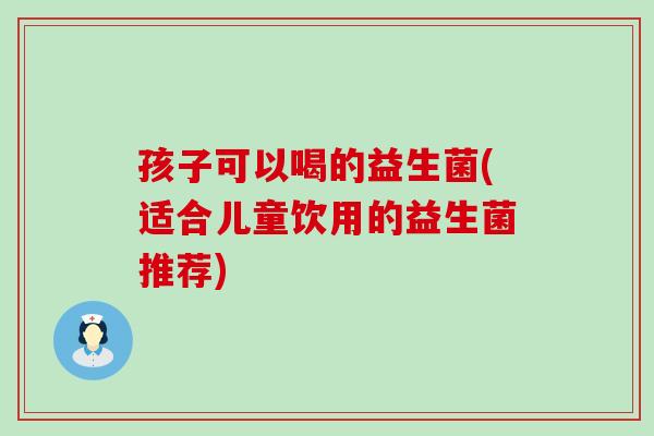 孩子可以喝的益生菌(适合儿童饮用的益生菌推荐)