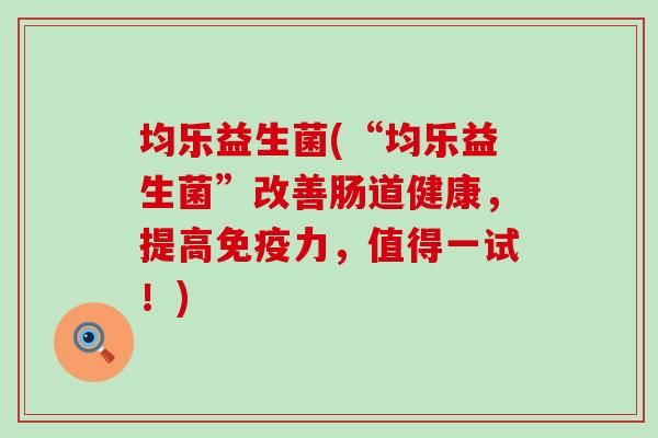 均乐益生菌(“均乐益生菌”改善肠道健康，提高免疫力，值得一试！)