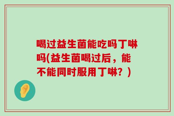 喝过益生菌能吃吗丁啉吗(益生菌喝过后，能不能同时服用丁啉？)