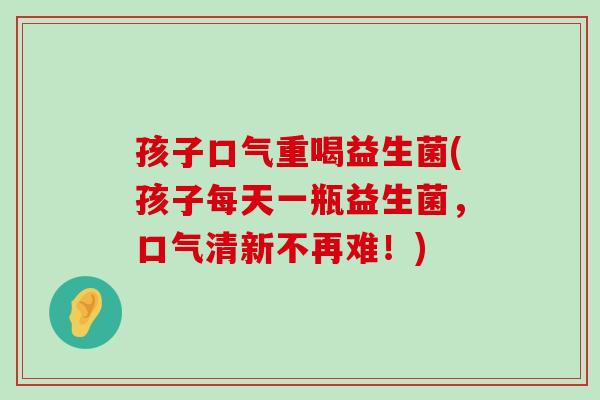 孩子口气重喝益生菌(孩子每天一瓶益生菌，口气清新不再难！)