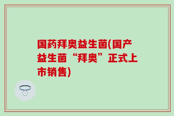 国药拜奥益生菌(国产益生菌“拜奥”正式上市销售)