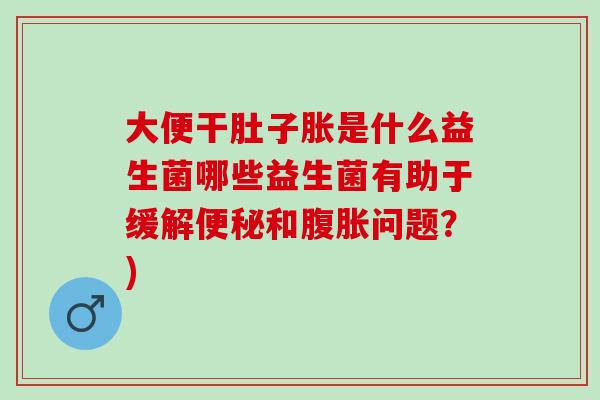 大便干肚子胀是什么益生菌哪些益生菌有助于缓解便秘和腹胀问题？)