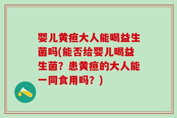 婴儿黄疸大人能喝益生菌吗(能否给婴儿喝益生菌？患黄疸的大人能一同食用吗？)