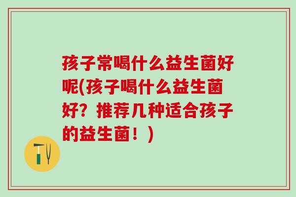 孩子常喝什么益生菌好呢(孩子喝什么益生菌好？推荐几种适合孩子的益生菌！)