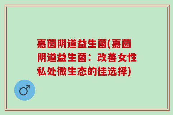 嘉茵益生菌(嘉茵益生菌:改善女性私处微生态的佳选择) 嘉茵益生菌(嘉茵益生菌:改善女性私处微生态的佳选择)
