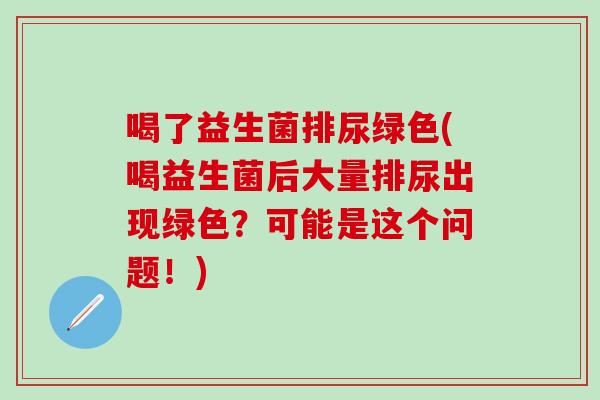 喝了益生菌排尿绿色(喝益生菌后大量排尿出现绿色？可能是这个问题！)