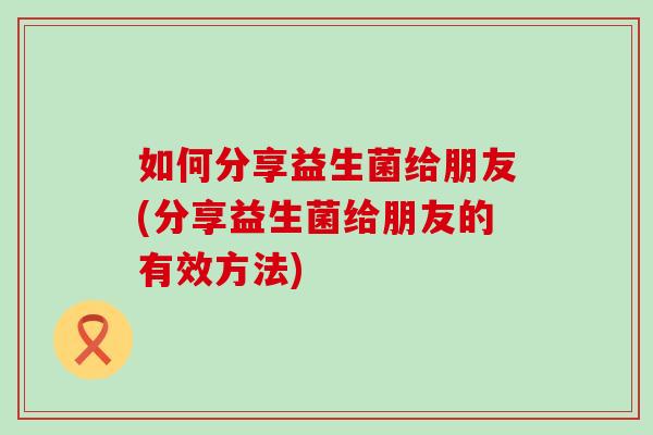 如何分享益生菌给朋友(分享益生菌给朋友的有效方法) 如何分享益生菌给朋友(分享益生菌给朋友的有效方法)