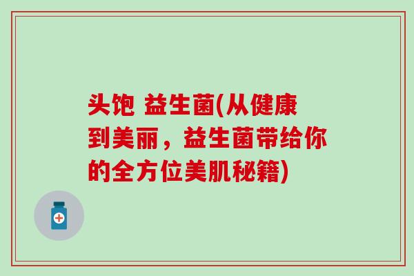 头饱 益生菌(从健康到美丽,益生菌带给你的全方位美肌秘籍) 头饱 益生菌(从健康到美丽,益生菌带给你的全方位美肌秘籍)