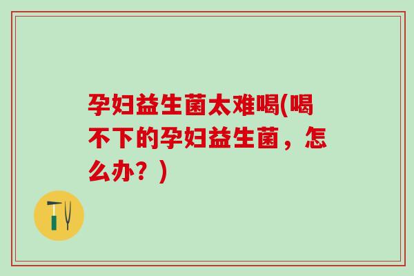 孕妇益生菌太难喝(喝不下的孕妇益生菌,怎么办?) 孕妇益生菌太难喝(喝不下的孕妇益生菌,怎么办?)