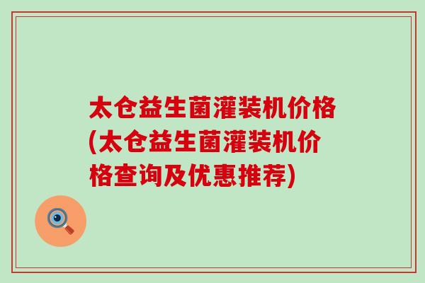 太仓益生菌灌装机价格(太仓益生菌灌装机价格查询及优惠推荐)