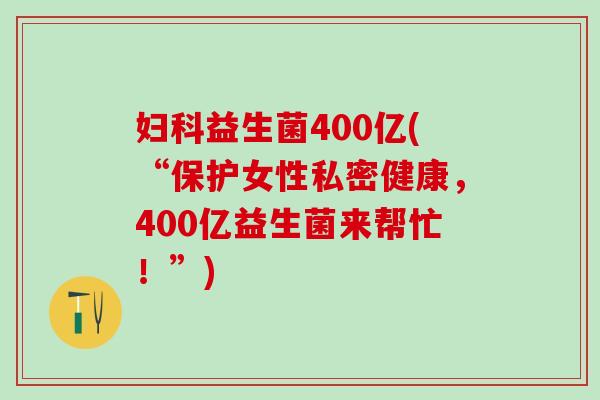 妇科益生菌400亿(“保护女性私密健康，400亿益生菌来帮忙！”)