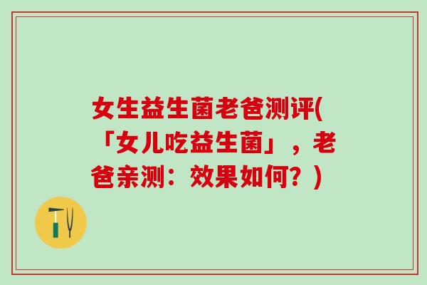 女生益生菌老爸测评(「女儿吃益生菌」，老爸亲测：效果如何？)