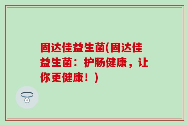 固达佳益生菌(固达佳益生菌:护肠健康,让你更健康!) 固达佳益生菌(固达佳益生菌:护肠健康,让你更健康!)