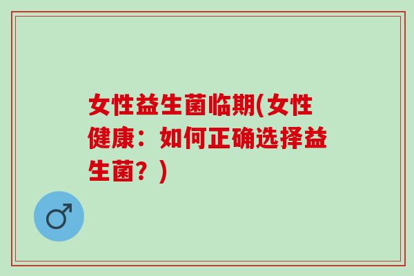 女性益生菌临期(女性健康：如何正确选择益生菌？)