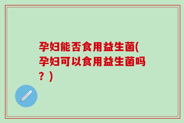 孕妇能否食用益生菌(孕妇可以食用益生菌吗？)