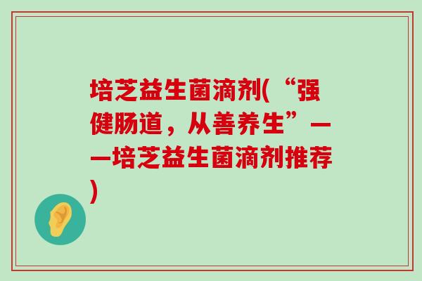 培芝益生菌滴剂(“强健肠道,从善养生”——培芝益生菌滴剂推荐) 培芝益生菌滴剂(“强健肠道,从善养生”——培芝益生菌滴剂推荐)
