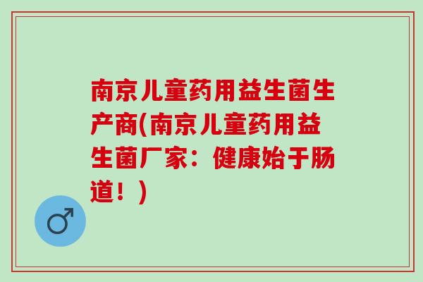 南京儿童药用益生菌生产商(南京儿童药用益生菌厂家：健康始于肠道！)