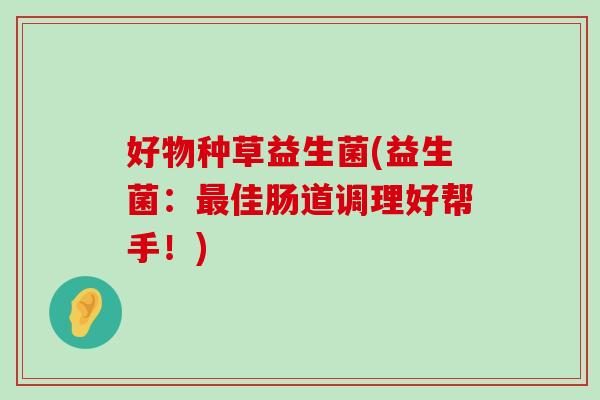 好物种草益生菌(益生菌:佳肠道调理好帮手!) 好物种草益生菌(益生菌:佳肠道调理好帮手!)