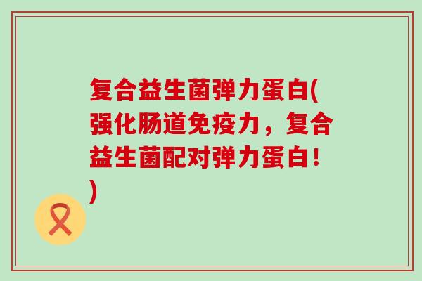 复合益生菌弹力蛋白(强化肠道免疫力，复合益生菌配对弹力蛋白！)