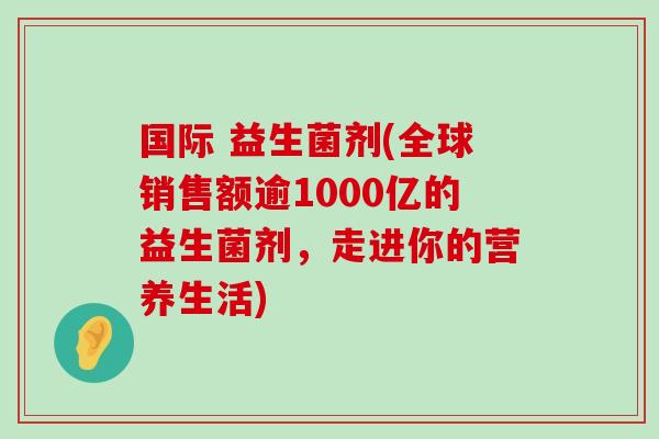 国际 益生菌剂(全球销售额逾1000亿的益生菌剂，走进你的营养生活)