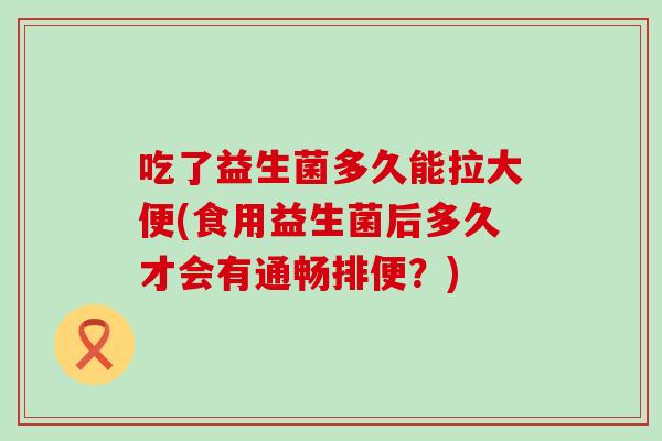 吃了益生菌多久能拉大便(食用益生菌后多久才会有通畅排便？)