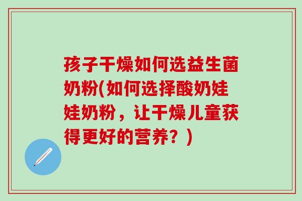 孩子干燥如何选益生菌奶粉(如何选择酸奶娃娃奶粉，让干燥儿童获得更好的营养？)
