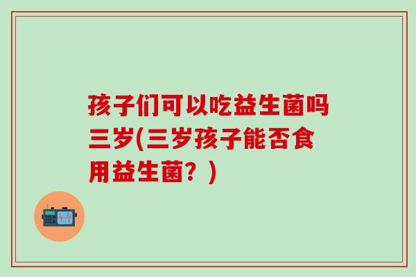 孩子们可以吃益生菌吗三岁(三岁孩子能否食用益生菌？)