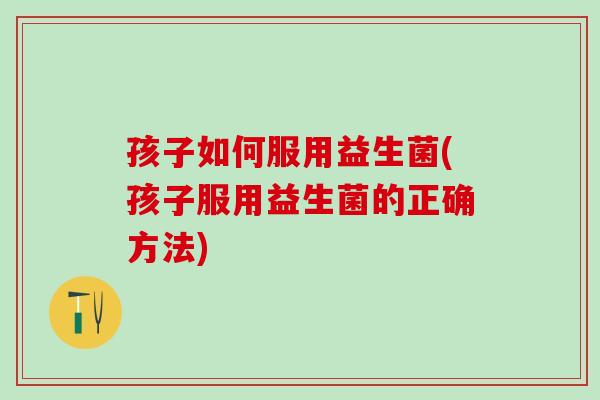 孩子如何服用益生菌(孩子服用益生菌的正确方法)