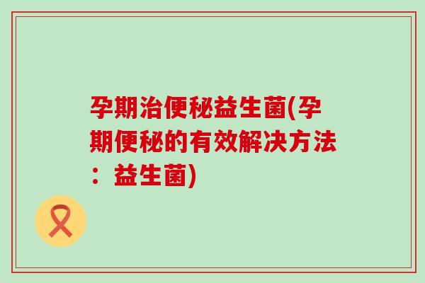 孕期治便秘益生菌(孕期便秘的有效解决方法：益生菌)