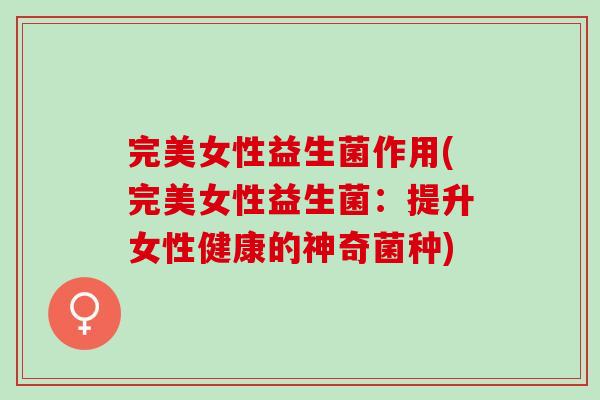 完美女性益生菌作用(完美女性益生菌：提升女性健康的神奇菌种)