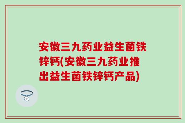 安徽三九药业益生菌铁锌钙(安徽三九药业推出益生菌铁锌钙产品) 安徽三九药业益生菌铁锌钙(安徽三九药业推出益生菌铁锌钙产品)